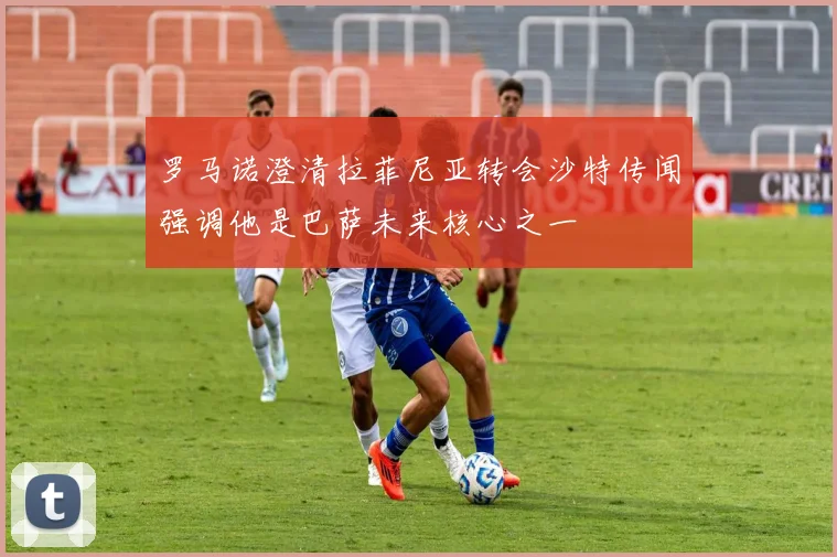 罗马诺澄清拉菲尼亚转会沙特传闻强调他是巴萨未来核心之一