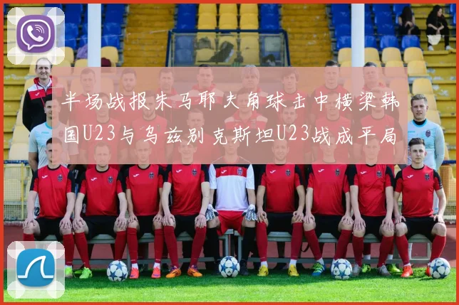 半场战报朱马耶夫角球击中横梁韩国U23与乌兹别克斯坦U23战成平局