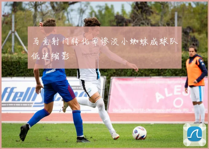 马竞射门转化率惨淡小蜘蛛成球队低迷缩影