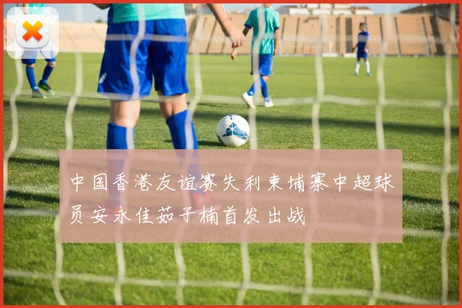 中国香港友谊赛失利柬埔寨中超球员安永佳茹子楠首发出战
