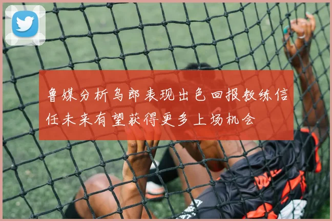 鲁媒分析乌郎表现出色回报教练信任未来有望获得更多上场机会