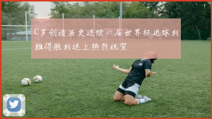 C罗创造历史连续六届世界杯进球利雅得胜利送上热烈祝贺