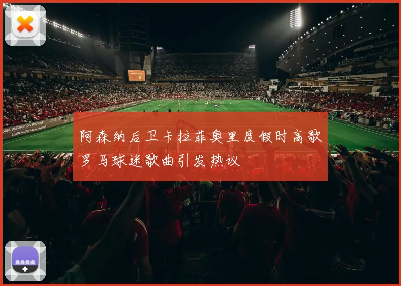 阿森纳后卫卡拉菲奥里度假时高歌罗马球迷歌曲引发热议