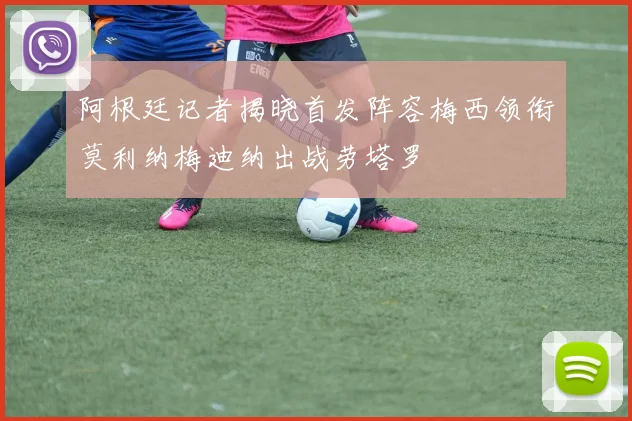 阿根廷记者揭晓首发阵容梅西领衔莫利纳梅迪纳出战劳塔罗