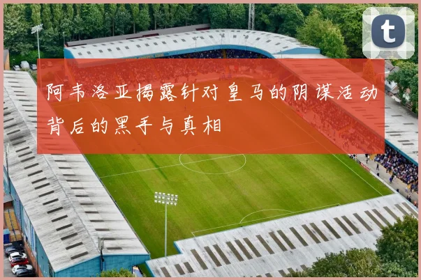 阿韦洛亚揭露针对皇马的阴谋活动背后的黑手与真相