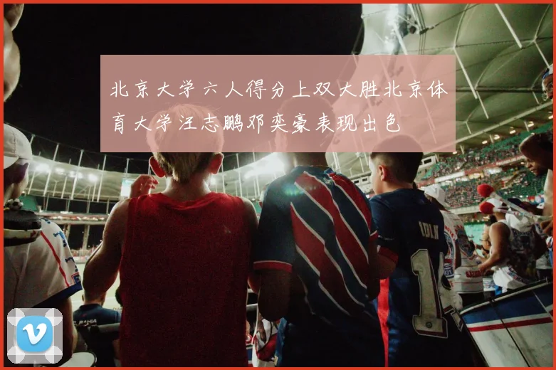 北京大学六人得分上双大胜北京体育大学汪志鹏邓奕豪表现出色