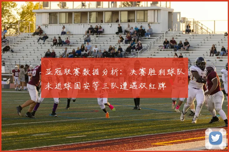 亚冠联赛数据分析：决赛胜利球队未进球国安等三队遭遇双红牌