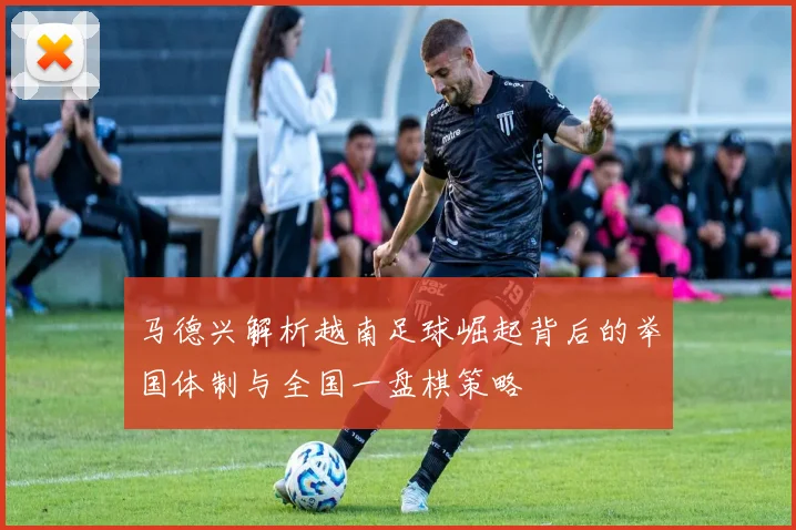 马德兴解析越南足球崛起背后的举国体制与全国一盘棋策略