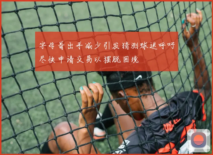 字母哥出手减少引发猜测球迷呼吁尽快申请交易以摆脱困境