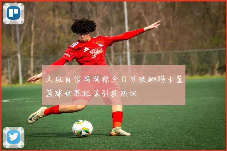 文班自信满满称今日可破脚踢卡筐篮球世界纪录引发热议