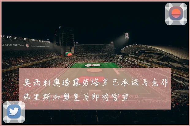 奥西利奥透露劳塔罗已承诺马竞邓弗里斯加盟皇马即将官宣