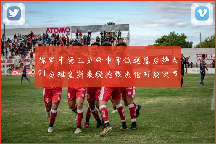 绿军半场三分命中率低迷落后热火21分维金斯表现抢眼杰伦布朗次节独得15分