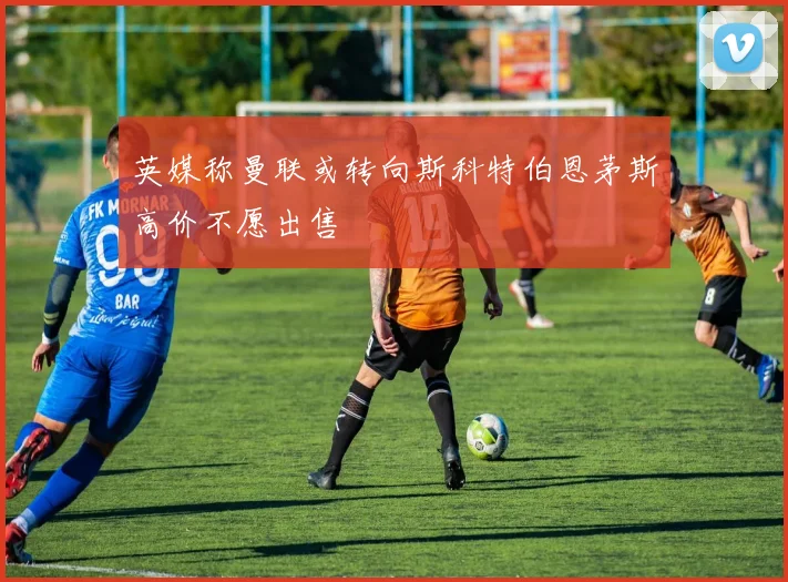 英媒称曼联或转向斯科特伯恩茅斯高价不愿出售