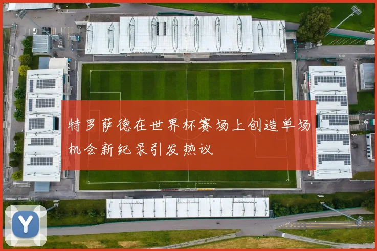 特罗萨德在世界杯赛场上创造单场机会新纪录引发热议